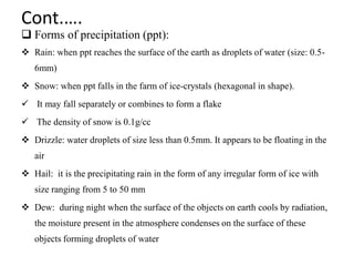 Cont.….
 Forms of precipitation (ppt):
 Rain: when ppt reaches the surface of the earth as droplets of water (size: 0.5-
6mm)
 Snow: when ppt falls in the farm of ice-crystals (hexagonal in shape).
 It may fall separately or combines to form a flake
 The density of snow is 0.1g/cc
 Drizzle: water droplets of size less than 0.5mm. It appears to be floating in the
air
 Hail: it is the precipitating rain in the form of any irregular form of ice with
size ranging from 5 to 50 mm
 Dew: during night when the surface of the objects on earth cools by radiation,
the moisture present in the atmosphere condenses on the surface of these
objects forming droplets of water
 
