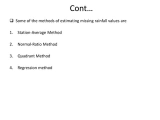 Cont…
 Some of the methods of estimating missing rainfall values are
1. Station-Average Method
2. Normal-Ratio Method
3. Quadrant Method
4. Regression method
 