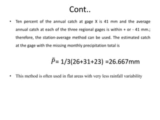 Cont..
• Ten percent of the annual catch at gage X is 41 mm and the average
annual catch at each of the three regional gages is within + or - 41 mm.;
therefore, the station-average method can be used. The estimated catch
at the gage with the missing monthly precipitation total is
𝑃= 1/3(26+31+23) =26.667mm
• This method is often used in flat areas with very less rainfall variability
 