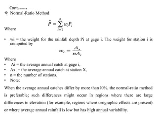 Cont.….
 Normal-Ratio Method
Where
• wi = the weight for the rainfall depth Pi at gage i. The weight for station i is
computed by
Where
• Ai = the average annual catch at gage i,
• Ax, = the average annual catch at station X,
• n = the number of stations.
• Note:
When the average annual catches differ by more than l0%, the normal-ratio method
is preferable; such differences might occur in regions where there are large
differences in elevation (for example, regions where orographic effects are present)
or where average annual rainfall is low but has high annual variability.
 