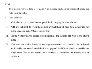 Cont.….
• The monthly precipitation for gage X is missing and can be estimated using the
data from the table
• The steps are
I. Calculate ten percent of annual precipitation at gage X which is 40
II. Add and subtract 40 from the annual precipitation of gage X to determine the
range which is from 360mm to 440mm
III. Check whether all the annual precipitation of the stations are with in the above
range
IV. If at least one station is outside the rage, use normal ratio method. As indicated
in the table the annual precipitation of gage C is 460mm which is outside the
range there fore we use normal ratio method to determine the missing data at
station X
 