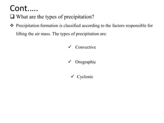 Cont.….
 What are the types of precipitation?
 Precipitation formation is classified according to the factors responsible for
lifting the air mass. The types of precipitation are:
 Convective
 Orographic
 Cyclonic
 