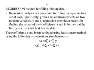 cont
REGRESSION method for filling missing data
• Regression analysis is a procedure for fitting an equation to a
set of data. Specifically, given a set of measurements on two
random variables, y and x, regression provides a means for
finding the values of the coefficients a and b for the straight
line (y = a+ bx) that best fits the data.
The coefficients a and b can be found using least square method
using the following two equations simultaneously
na +b 𝑥= 𝑦
a 𝑥 +b 𝑥2
= 𝑥𝑦
 