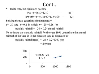 Cont..
• There fore, the equations become
6*a +b*6650=1210-----------------------(1)
a*6650 +b*7437500=1354500------------(2)
Solving the two equations simultaneously
a= -20 and b= 0.2 in which y= -20 +0.2x or
monthly rainfall = -20 + 0.2*annual rainfall
To estimate the monthly rainfall for the year 1996 , substitute the annual
rainfall of the year in to the equation and is estimated as
monthly rainfall (mm) = -20 + 0.2*1300 mm
= 240mm
y = 0.2x - 20
R² = 1
0
200
400
0 500 1000 1500
 