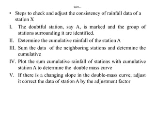Cont….
• Steps to check and adjust the consistency of rainfall data of a
station X
I. The doubtful station, say A, is marked and the group of
stations surrounding it are identified.
II. Determine the cumulative rainfall of the station A
III. Sum the data of the neighboring stations and determine the
cumulative
IV. Plot the sum cumulative rainfall of stations with cumulative
station A to determine the double mass curve
V. If there is a changing slope in the double-mass curve, adjust
it correct the data of station A by the adjustment factor
 