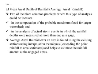 Cont.…..
 Mean Areal Depth of Rainfall (Average Areal Rainfall)
 Two of the more common problems where this type of analysis
could be used are
 In the computation of the probable maximum flood for larger
watersheds and
 in the analysis of actual storm events in which the rainfall
depths were measured at more than one rain gage.
 Average Areal Rainfall over an area is found using the existing
stations using interpolation techniques ( extending the point
rainfall to areal estimates) and helps to estimate the rainfall
amount at the ungaged areas.
 