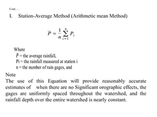 Cont….
I. Station-Average Method (Arithmetic mean Method)
Note
The use of this Equation will provide reasonably accurate
estimates of when there are no Significant orographic effects, the
gages are uniformly spaced throughout the watershed, and the
rainfall depth over the entire watershed is nearly constant.
 