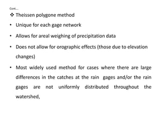 Cont….
 Theissen polygone method
• Unique for each gage network
• Allows for areal weighing of precipitation data
• Does not allow for orographic effects (those due to elevation
changes)
• Most widely used method for cases where there are large
differences in the catches at the rain gages and/or the rain
gages are not uniformly distributed throughout the
watershed,
 