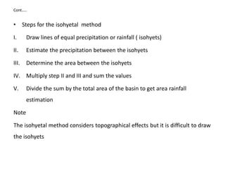 Cont…..
• Steps for the isohyetal method
I. Draw lines of equal precipitation or rainfall ( isohyets)
II. Estimate the precipitation between the isohyets
III. Determine the area between the isohyets
IV. Multiply step II and III and sum the values
V. Divide the sum by the total area of the basin to get area rainfall
estimation
Note
The isohyetal method considers topographical effects but it is difficult to draw
the isohyets
 