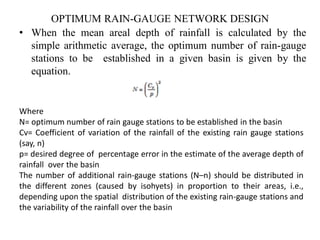 OPTIMUM RAIN-GAUGE NETWORK DESIGN
• When the mean areal depth of rainfall is calculated by the
simple arithmetic average, the optimum number of rain-gauge
stations to be established in a given basin is given by the
equation.
Where
N= optimum number of rain gauge stations to be established in the basin
Cv= Coefficient of variation of the rainfall of the existing rain gauge stations
(say, n)
p= desired degree of percentage error in the estimate of the average depth of
rainfall over the basin
The number of additional rain-gauge stations (N–n) should be distributed in
the different zones (caused by isohyets) in proportion to their areas, i.e.,
depending upon the spatial distribution of the existing rain-gauge stations and
the variability of the rainfall over the basin
 