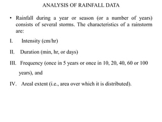 ANALYSIS OF RAINFALL DATA
• Rainfall during a year or season (or a number of years)
consists of several storms. The characteristics of a rainstorm
are:
I. Intensity (cm/hr)
II. Duration (min, hr, or days)
III. Frequency (once in 5 years or once in 10, 20, 40, 60 or 100
years), and
IV. Areal extent (i.e., area over which it is distributed).
 