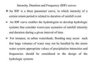 Intensity, Duration and Frequency (IDF) curves
 An IDF is a three parameter curve, in which intensity of a
certain return period is related to duration of rainfall event
 An IDF curve enables the hydrologists to develop hydrologic
systems that consider worst-case scenarios of rainfall intensity
and duration during a given interval of time
 For instance, in urban watersheds, flooding may occur such
that large volumes of water may not be handled by the storm
water system appropriate values of precipitation intensities and
frequencies should be considered in the design of the
hydrologic systems
 