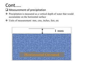Cont.….
 Measurement of precipitation
 Precipitation is measured as a vertical depth of water that would
accumulate on the horizontal surface
 Units of measurement: mm, cms, inches, feet, etc
 