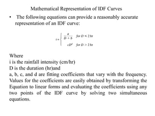 Mathematical Representation of lDF Curves
• The following equations can provide a reasonably accurate
representation of an IDF curve:
Where
i is the rainfall intensity (cm/hr)
D is the duration (hr)and
a, b, c, and d are fitting coefficients that vary with the frequency.
Values for the coefficients are easily obtained by transforming the
Equation to linear forms and evaluating the coefficients using any
two points of the IDF curve by solving two simultaneous
equations.
 