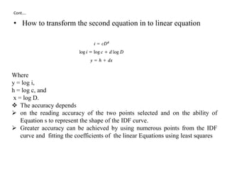 Cont….
• How to transform the second equation in to linear equation
Where
y = log i,
h = log c, and
x = log D.
 The accuracy depends
 on the reading accuracy of the two points selected and on the ability of
Equation s to represent the shape of the IDF curve.
 Greater accuracy can be achieved by using numerous points from the IDF
curve and fitting the coefficients of the linear Equations using least squares
 