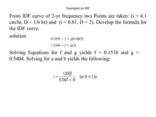 Examples on IDF
From IDF curve of 2-yr frequency two Points are taken: (i = 4.1
cm/hr, D = 1/6 hr) and (i = 0.81, D = 2). Develop the formula for
the IDF curve.
solution
Solving Equations for f and g yields f = 0.1538 and g =
0.5404. Solving for a and b yields the following:
 