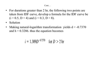 Cont…
• For durations greater than 2 hr, the following two points are
taken from IDF curve, develop a formula for the IDF curve be
(i = 0.5, D = 4) and (i = 0.3, D = 8).
• Solution
• Making natural-logarithm transformation yields d = -0.7370
and h = 0.3286. thus the equation becomes
 
