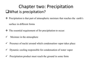 Chapter two: Precipitation
What is precipitation?
 Precipitation is that part of atmospheric moisture that reaches the earth’s
surface in different forms
 The essential requirement of for precipitation to occur:
 Moisture in the atmosphere
 Presence of nuclei around which condensation vapor takes place
 Dynamic cooling responsible for condensation of water vapor
 Precipitation product must reach the ground in some form
 