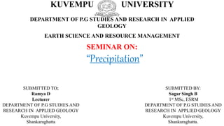 KUVEMPU UNIVERSITY
DEPARTMENT OF P.G STUDIES AND RESEARCH IN APPLIED
GEOLOGY
EARTH SCIENCE AND RESOURCE MANAGEMENT
SEMINAR ON:
SUBMITTED TO:
Ramya D
Lecturer
DEPARTMENT OF P.G STUDIES AND
RESEARCH IN APPLIED GEOLOGY
Kuvempu University,
Shankaraghatta
“Precipitation”
SUBMITTED BY:
Sagar Singh B
1st MSc, ESRM
DEPARTMENT OF P.G STUDIES AND
RESEARCH IN APPLIED GEOLOGY
Kuvempu University,
Shankaraghatta.
 