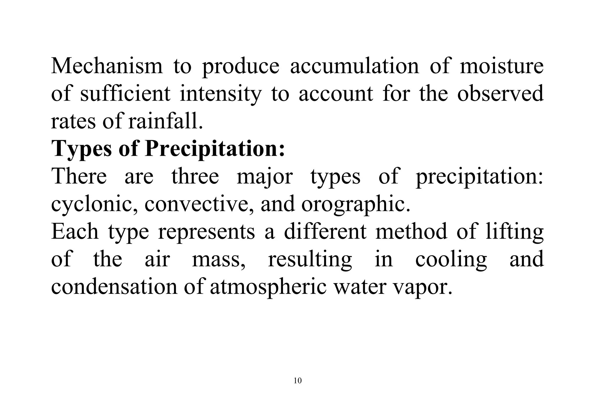10
Mechanism to produce accumulation of moisture
of sufficient intensity to account for the observed
rates of rainfall.
Types of Precipitation:
There are three major types of precipitation:
cyclonic, convective, and orographic.
Each type represents a different method of lifting
of the air mass, resulting in cooling and
condensation of atmospheric water vapor.
 
