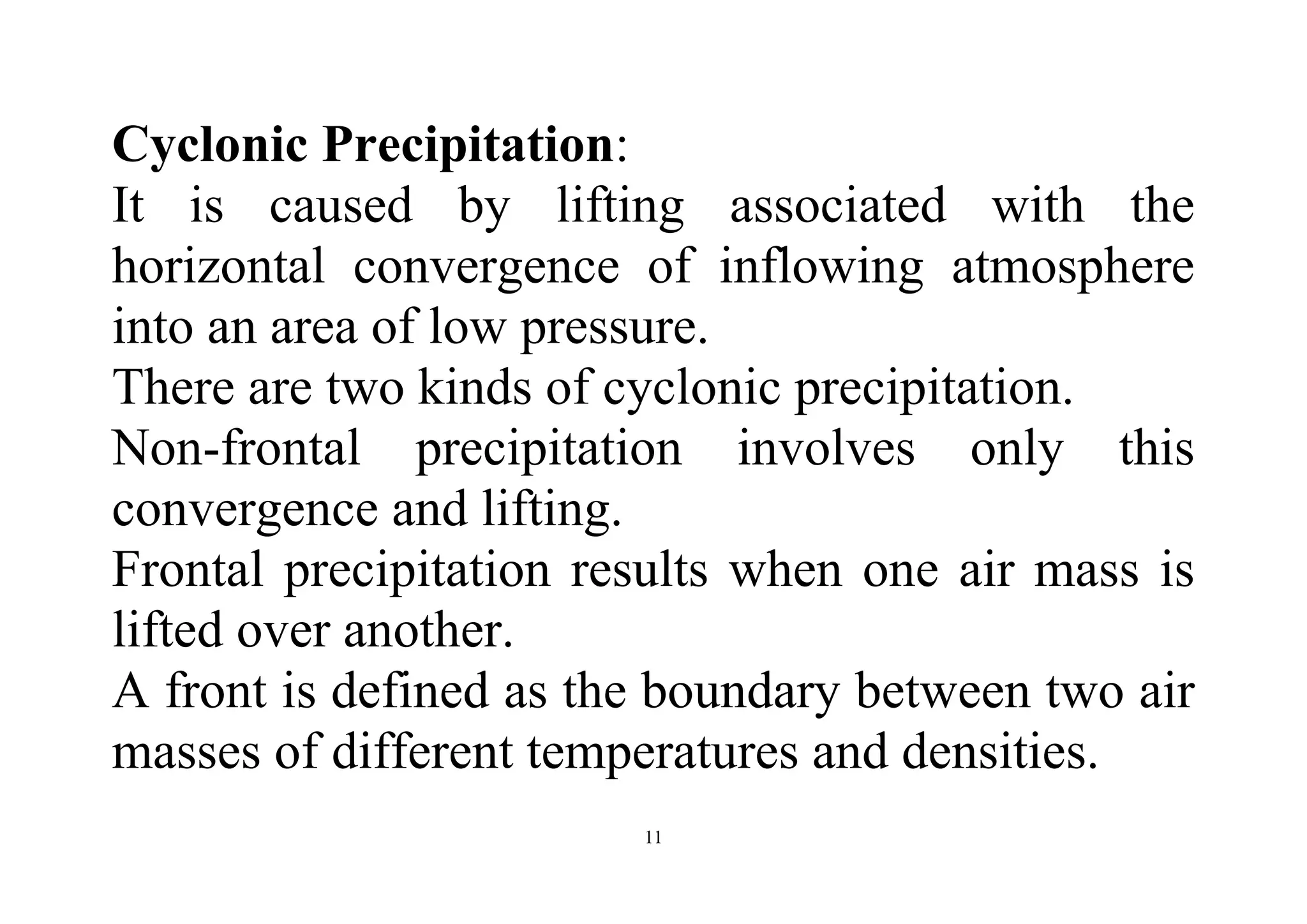 11
Cyclonic Precipitation:
It is caused by lifting associated with the
horizontal convergence of inflowing atmosphere
into an area of low pressure.
There are two kinds of cyclonic precipitation.
Non-frontal precipitation involves only this
convergence and lifting.
Frontal precipitation results when one air mass is
lifted over another.
A front is defined as the boundary between two air
masses of different temperatures and densities.
 