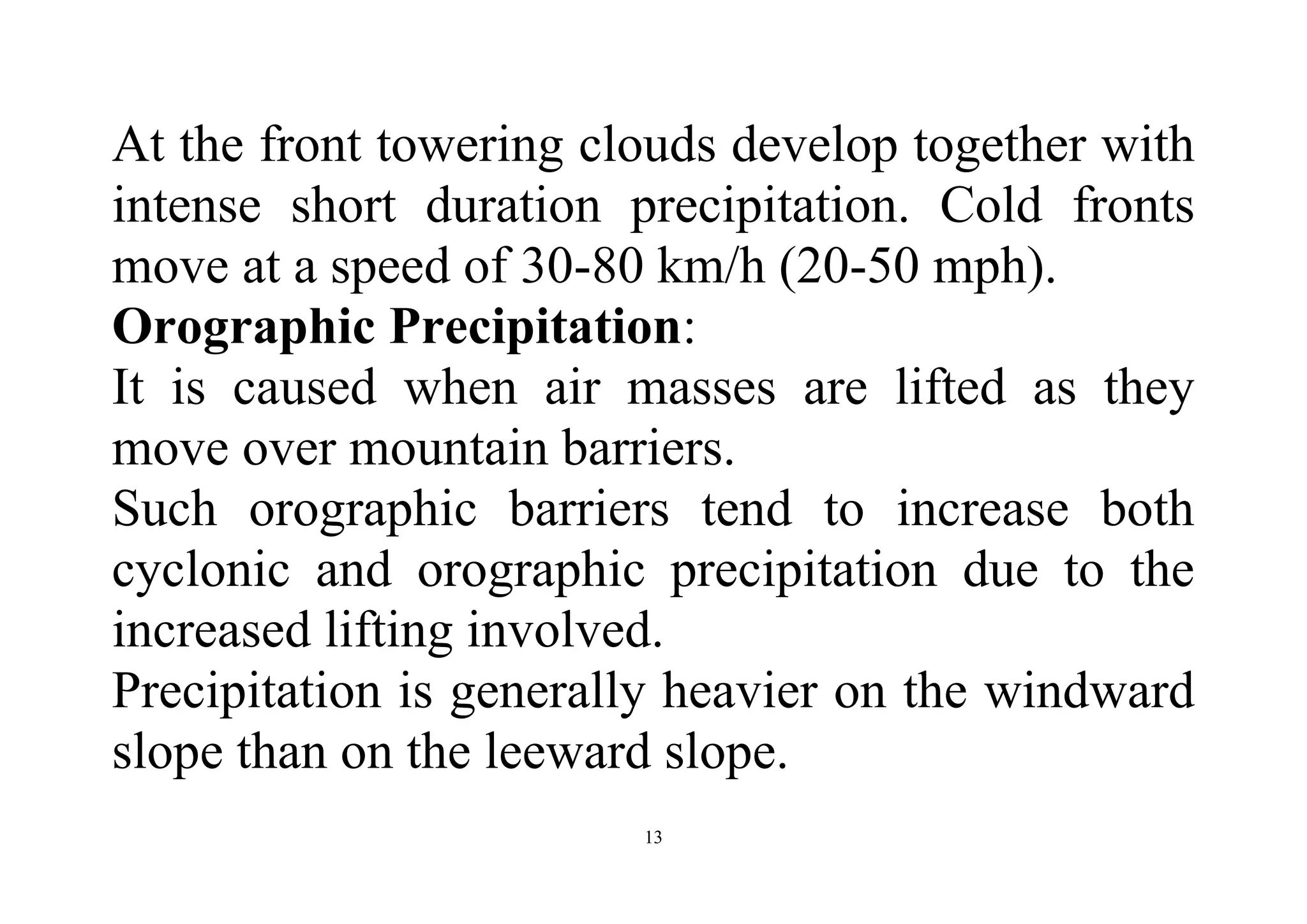 13
At the front towering clouds develop together with
intense short duration precipitation. Cold fronts
move at a speed of 30-80 km/h (20-50 mph).
Orographic Precipitation:
It is caused when air masses are lifted as they
move over mountain barriers.
Such orographic barriers tend to increase both
cyclonic and orographic precipitation due to the
increased lifting involved.
Precipitation is generally heavier on the windward
slope than on the leeward slope.
 