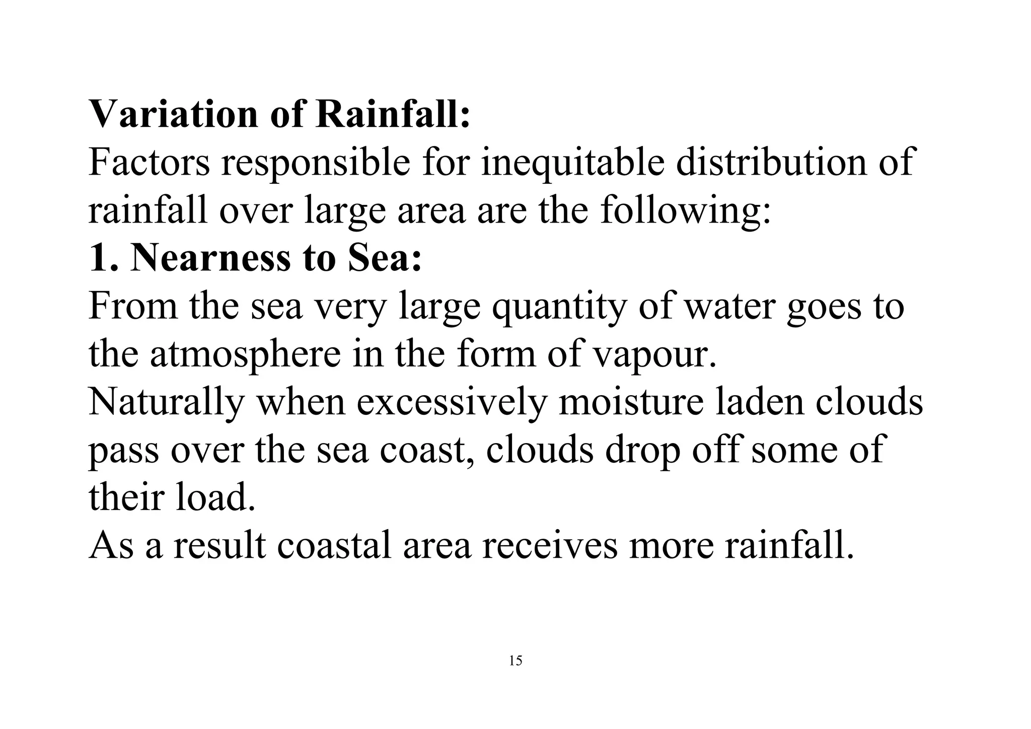 15
Variation of Rainfall:
Factors responsible for inequitable distribution of
rainfall over large area are the following:
1. Nearness to Sea:
From the sea very large quantity of water goes to
the atmosphere in the form of vapour.
Naturally when excessively moisture laden clouds
pass over the sea coast, clouds drop off some of
their load.
As a result coastal area receives more rainfall.
 