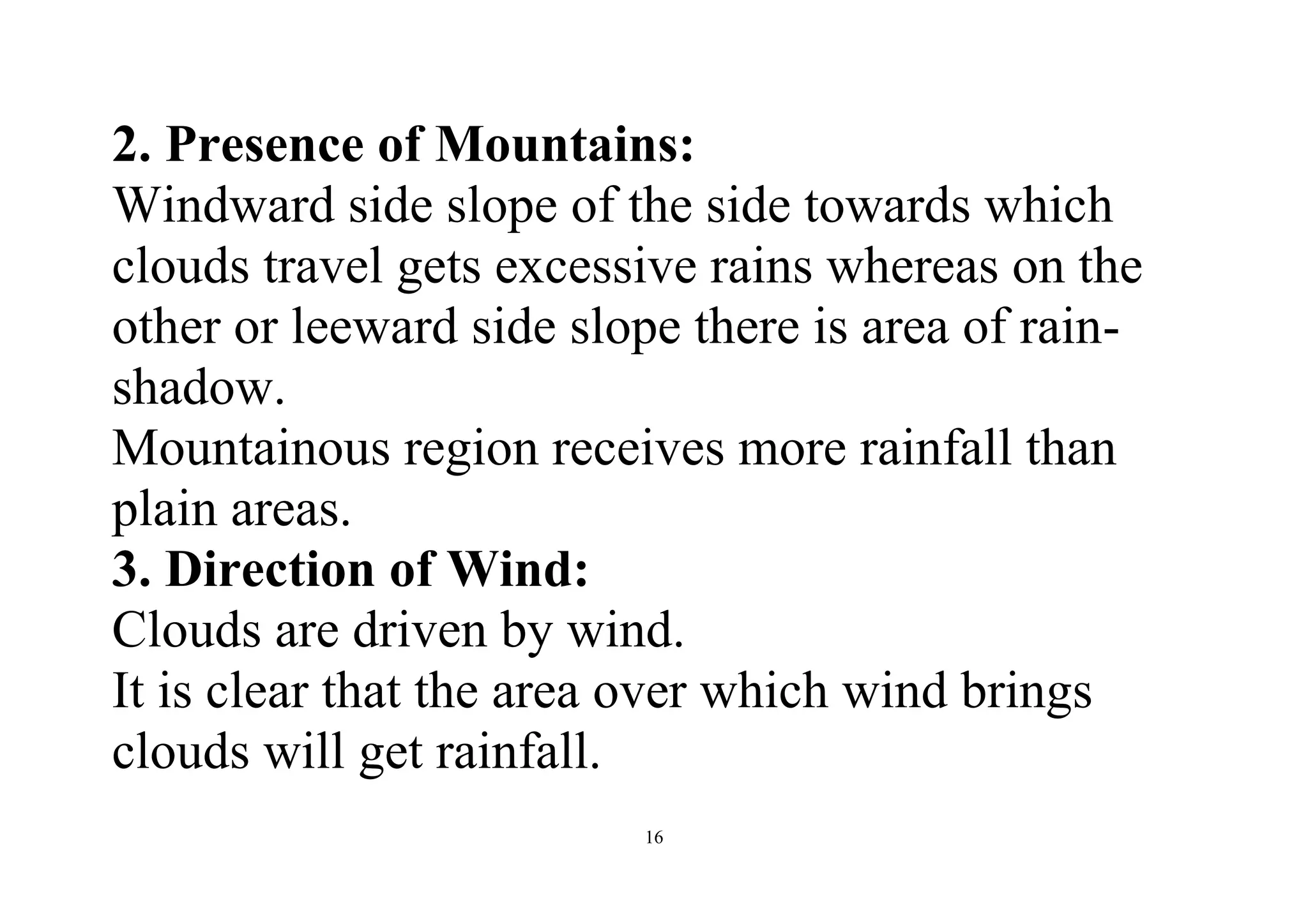 16
2. Presence of Mountains:
Windward side slope of the side towards which
clouds travel gets excessive rains whereas on the
other or leeward side slope there is area of rain-
shadow.
Mountainous region receives more rainfall than
plain areas.
3. Direction of Wind:
Clouds are driven by wind.
It is clear that the area over which wind brings
clouds will get rainfall.
 