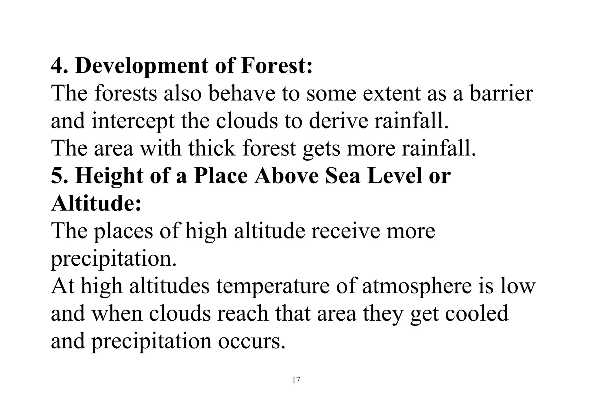 17
4. Development of Forest:
The forests also behave to some extent as a barrier
and intercept the clouds to derive rainfall.
The area with thick forest gets more rainfall.
5. Height of a Place Above Sea Level or
Altitude:
The places of high altitude receive more
precipitation.
At high altitudes temperature of atmosphere is low
and when clouds reach that area they get cooled
and precipitation occurs.
 