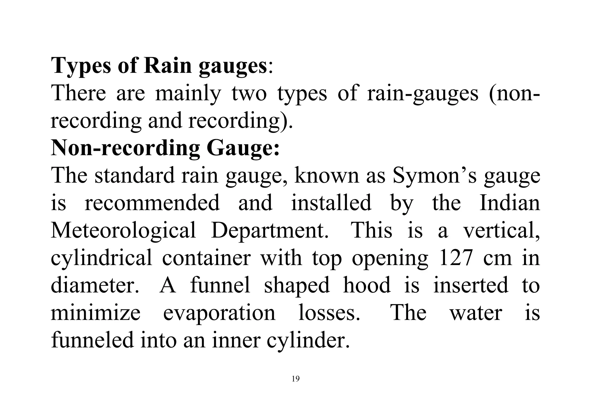 19
Types of Rain gauges:
There are mainly two types of rain-gauges (non-
recording and recording).
Non-recording Gauge:
The standard rain gauge, known as Symon’s gauge
is recommended and installed by the Indian
Meteorological Department. This is a vertical,
cylindrical container with top opening 127 cm in
diameter. A funnel shaped hood is inserted to
minimize evaporation losses. The water is
funneled into an inner cylinder.
 