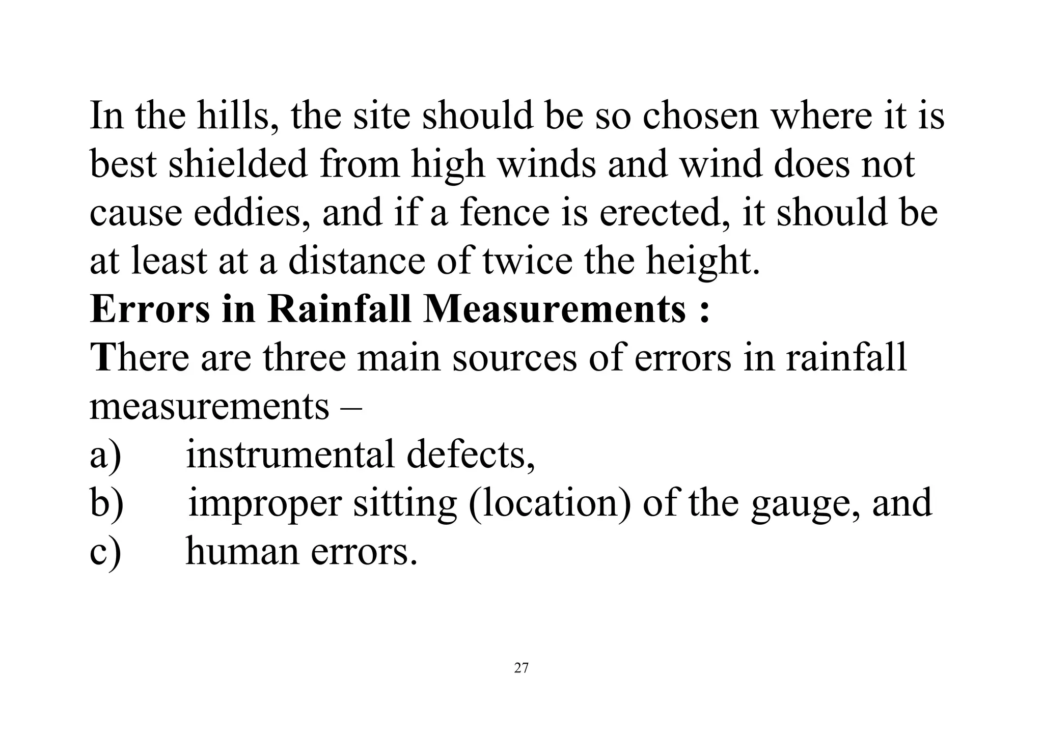 27
In the hills, the site should be so chosen where it is
best shielded from high winds and wind does not
cause eddies, and if a fence is erected, it should be
at least at a distance of twice the height.
Errors in Rainfall Measurements :
There are three main sources of errors in rainfall
measurements –
a) instrumental defects,
b) improper sitting (location) of the gauge, and
c) human errors.
 