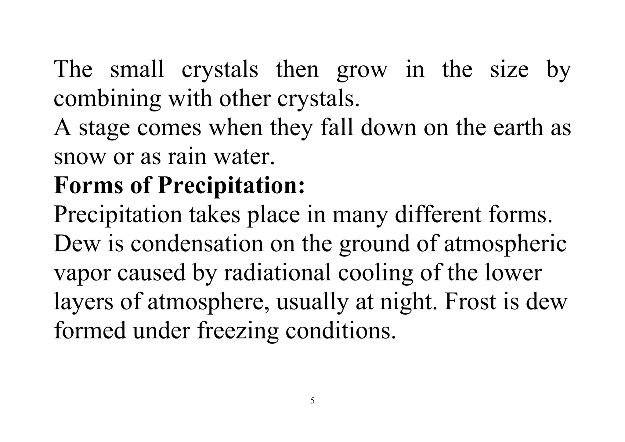 5
The small crystals then grow in the size by
combining with other crystals.
A stage comes when they fall down on the earth as
snow or as rain water.
Forms of Precipitation:
Precipitation takes place in many different forms.
Dew is condensation on the ground of atmospheric
vapor caused by radiational cooling of the lower
layers of atmosphere, usually at night. Frost is dew
formed under freezing conditions.
 