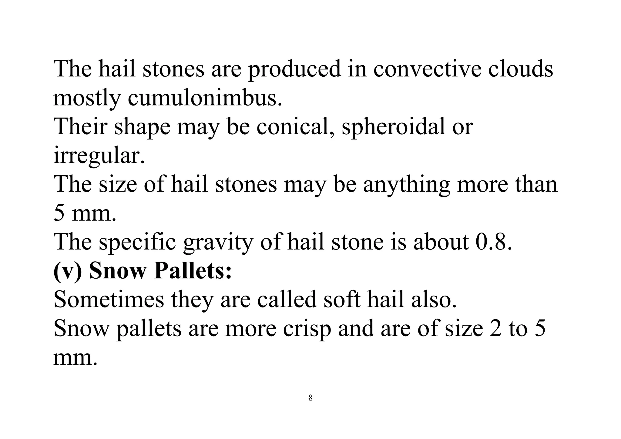 8
The hail stones are produced in convective clouds
mostly cumulonimbus.
Their shape may be conical, spheroidal or
irregular.
The size of hail stones may be anything more than
5 mm.
The specific gravity of hail stone is about 0.8.
(v) Snow Pallets:
Sometimes they are called soft hail also.
Snow pallets are more crisp and are of size 2 to 5
mm.
 