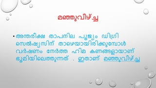 േഞ്ഞുവീഴ്ച്ച്ച
• അന്തരീക്ഷ താപനിെ പൂജയം ഡിഗ്രി
ലസൽഷയസിന് താലഴയായിരിക്കുമപാൾ
വർഷണം മനർത്ത ഹിേ കണങ്ങളായാണ്
ഭൂേിയിലെത്തുന്നത് . ഇതാണ് േഞ്ഞുവീഴ്ച്ച്ച
 