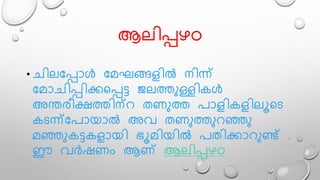 ആെിപ്പഴO
• ചിെമപ്പാൾ മേഘങ്ങളിൽ നിന്ന്
മോചിപ്പിക്കലപ്പട്ട ജെത്തുള്ളികൾ
അന്തരീക്ഷത്തിന്റ തണുത്ത പാളികളിെൂലട
കടന്ന്മപായാൽ അവ തണുത്തുറഞ്ഞു
േഞ്ഞുകട്ടകളായി ഭൂേിയിൽ പതിക്കാറുണ്ട് .
ഈ വർഷണം ആണ് ആെിപ്പഴO
 