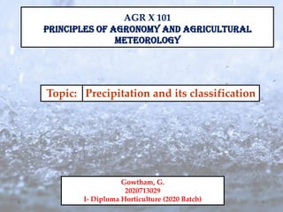 AGR X 101
PRINCIPLES OF AGRONOMY AND AGRICULTURAL
METEOROLOGY
Topic:
Gowtham, G.
2020713029
I- Diploma Horticulture (2020 Batch)
Precipitation and its classification
 