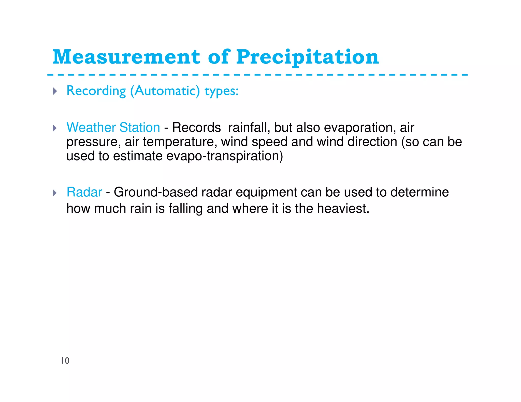Measurement of Precipitation
10
Recording (Automatic) types:
Weather Station - Records rainfall, but also evaporation, air
pressure, air temperature, wind speed and wind direction (so can be
used to estimate evapo-transpiration)
Radar - Ground-based radar equipment can be used to determine
how much rain is falling and where it is the heaviest.
 
