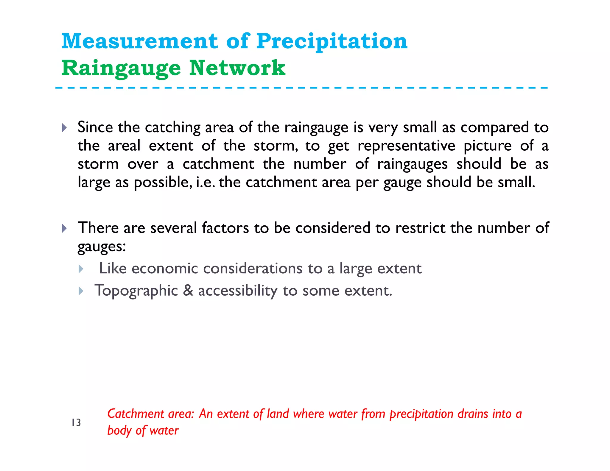 Measurement of Precipitation
Raingauge Network
13
Since the catching area of the raingauge is very small as compared to
the areal extent of the storm, to get representative picture of a
storm over a catchment the number of raingauges should be as
large as possible, i.e. the catchment area per gauge should be small.
There are several factors to be considered to restrict the number of
gauges:
Like economic considerations to a large extent
Topographic & accessibility to some extent.
Catchment area: An extent of land where water from precipitation drains into a
body of water
 