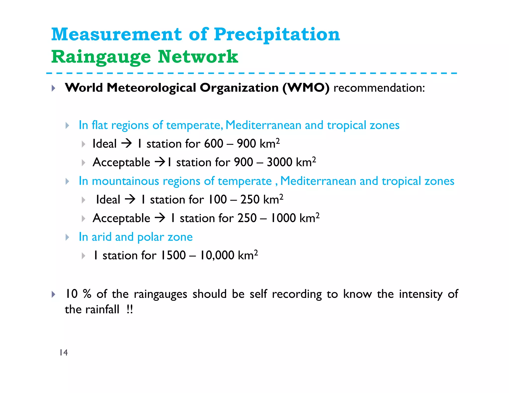 Measurement of Precipitation
Raingauge Network
14
World Meteorological Organization (WMO) recommendation:
In flat regions of temperate, Mediterranean and tropical zones
Ideal 1 station for 600 – 900 km2
Acceptable 1 station for 900 – 3000 km2
In mountainous regions of temperate , Mediterranean and tropical zones
Ideal 1 station for 100 – 250 km2
Acceptable 1 station for 250 – 1000 km2
In arid and polar zone
1 station for 1500 – 10,000 km2
10 % of the raingauges should be self recording to know the intensity of
the rainfall !!
 