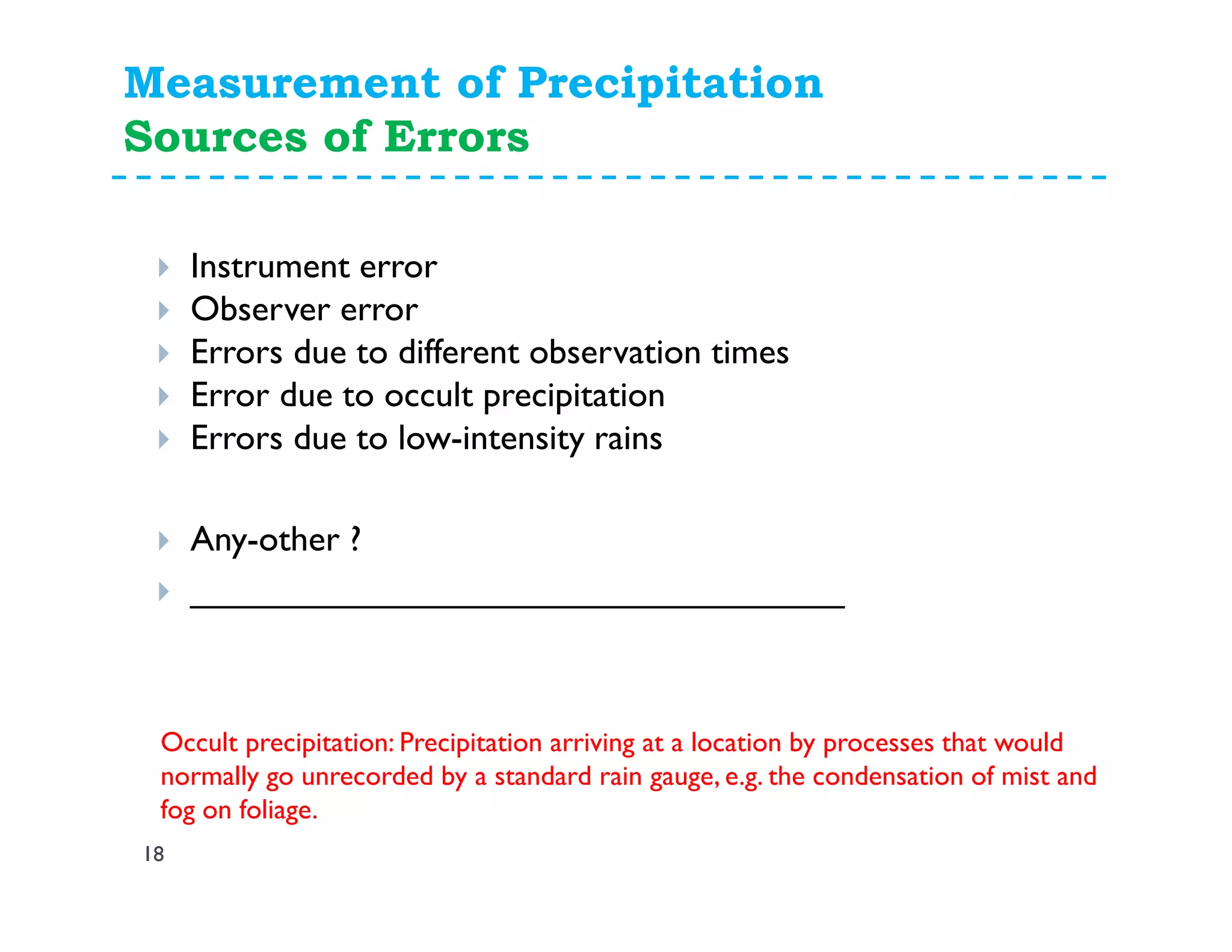 Measurement of Precipitation
Sources of Errors
18
Instrument error
Observer error
Errors due to different observation times
Error due to occult precipitation
Errors due to low-intensity rains
Any-other ?
_________________________________
Occult precipitation: Precipitation arriving at a location by processes that would
normally go unrecorded by a standard rain gauge, e.g. the condensation of mist and
fog on foliage.
 