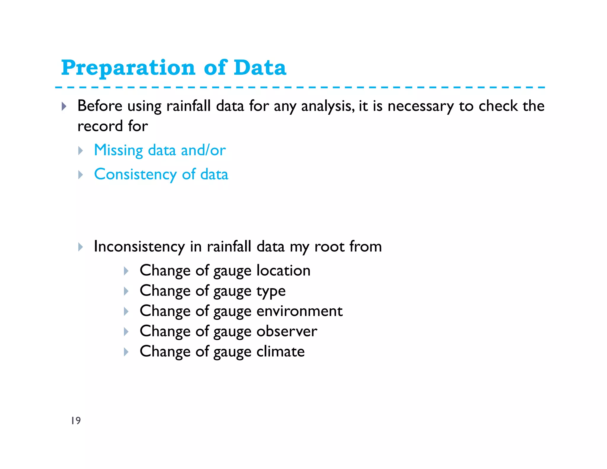 Preparation of Data
19
Before using rainfall data for any analysis, it is necessary to check the
record for
Missing data and/or
Consistency of data
Inconsistency in rainfall data my root from
Change of gauge location
Change of gauge type
Change of gauge environment
Change of gauge observer
Change of gauge climate
 
