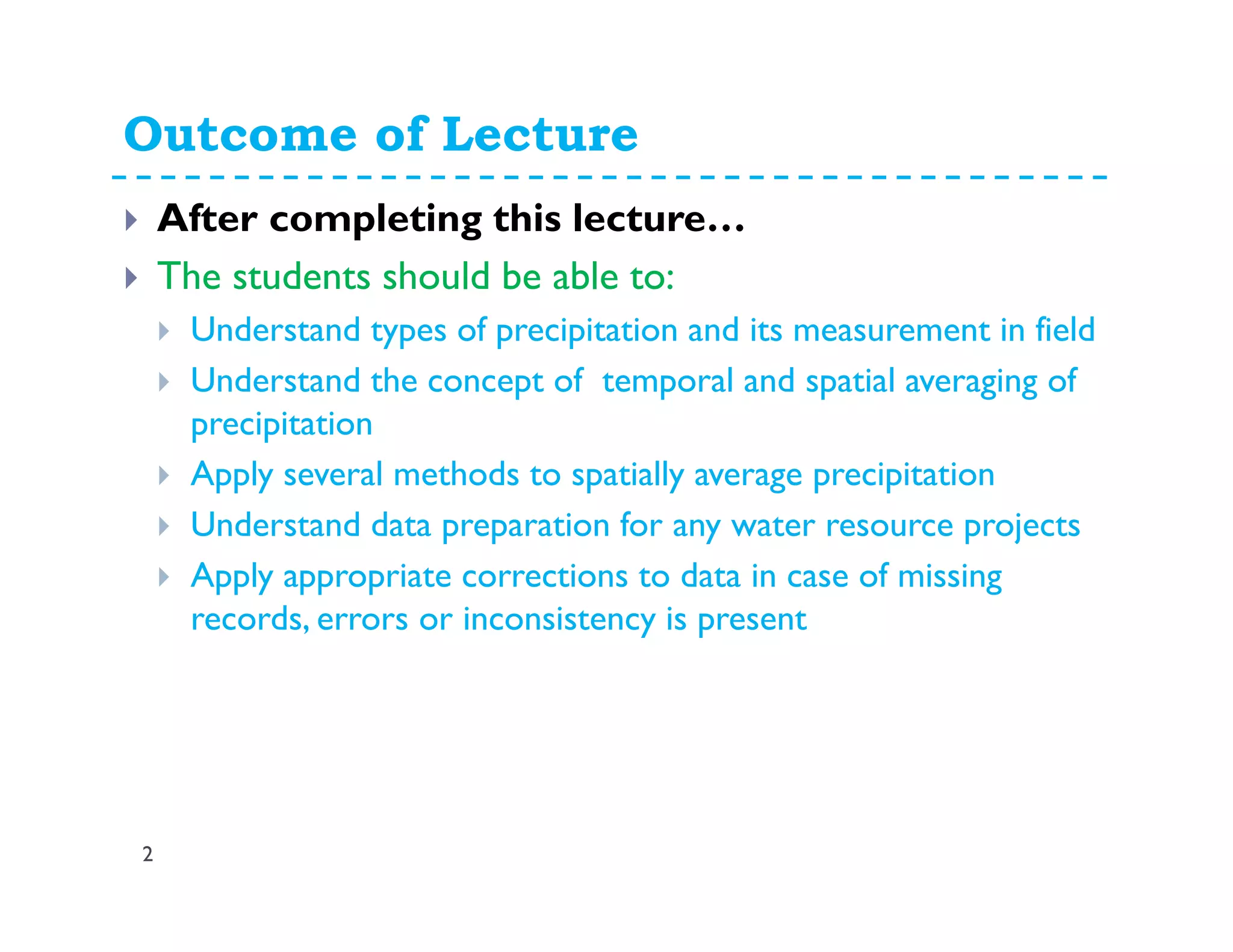 Outcome of Lecture
2
After completing this lecture…
The students should be able to:
Understand types of precipitation and its measurement in field
Understand the concept of temporal and spatial averaging of
precipitation
Apply several methods to spatially average precipitation
Understand data preparation for any water resource projects
Apply appropriate corrections to data in case of missing
records, errors or inconsistency is present
 