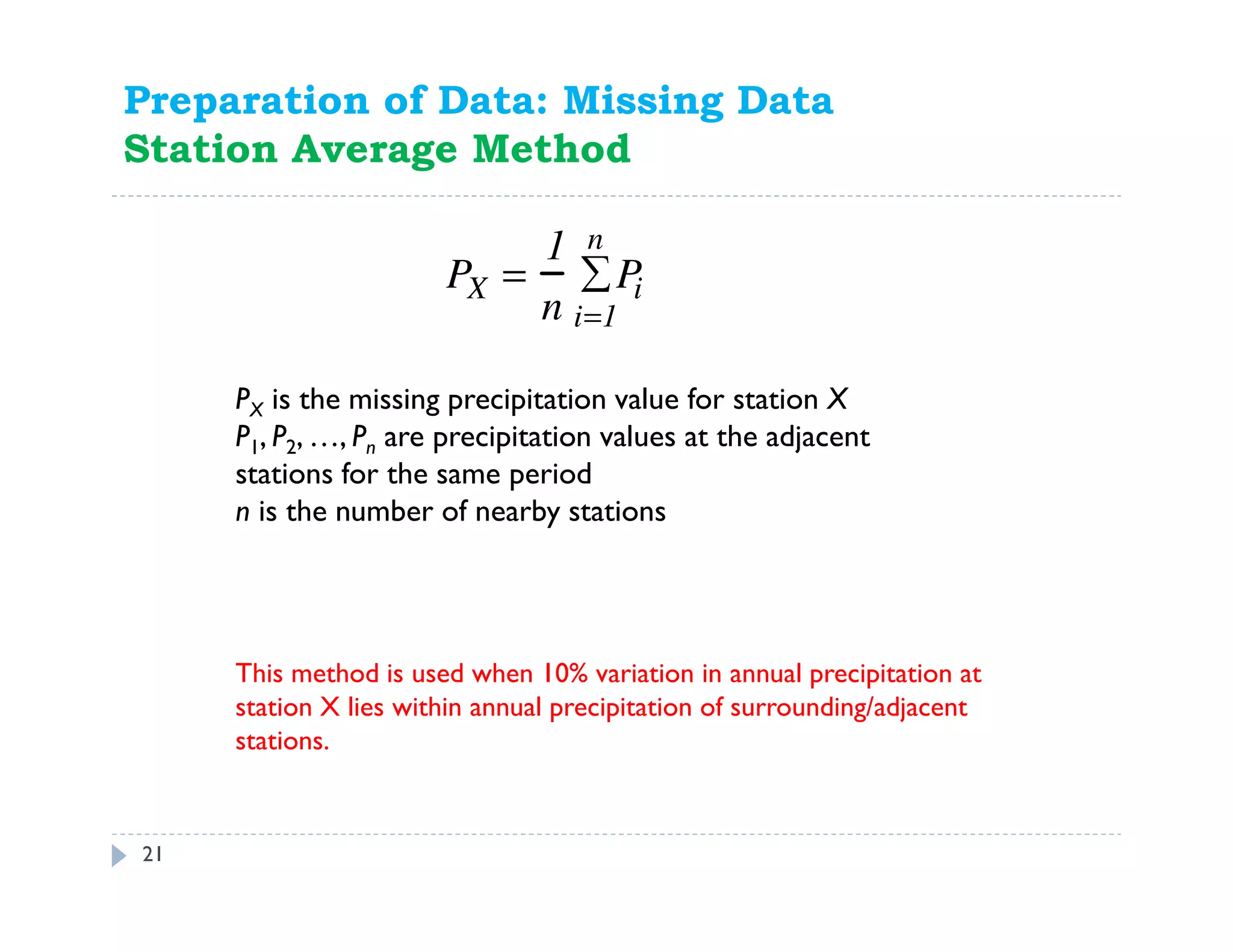 21
PX is the missing precipitation value for station X
P1, P2, …, Pn are precipitation values at the adjacent
stations for the same period
n is the number of nearby stations
Preparation of Data: Missing Data
Station Average Method
PX =
1
n
Pi
i=1
n
∑
This method is used when 10% variation in annual precipitation at
station X lies within annual precipitation of surrounding/adjacent
stations.
 
