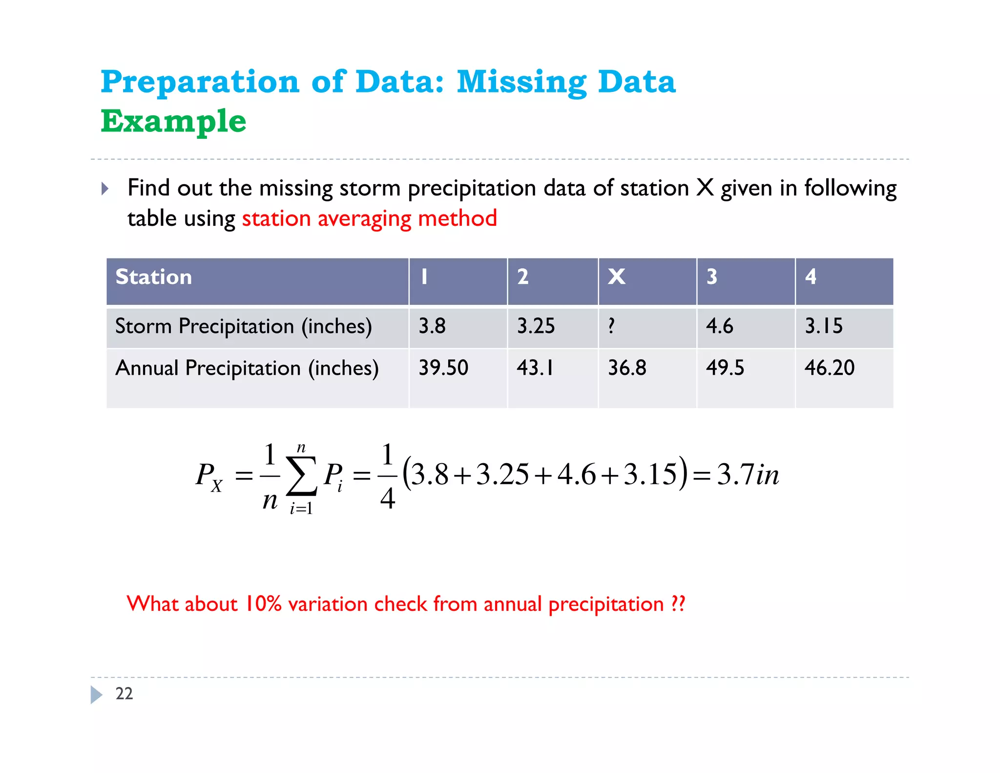 22
Find out the missing storm precipitation data of station X given in following
table using station averaging method
Preparation of Data: Missing Data
Example
Station 1 2 X 3 4
Storm Precipitation (inches) 3.8 3.25 ? 4.6 3.15
Annual Precipitation (inches) 39.50 43.1 36.8 49.5 46.20
What about 10% variation check from annual precipitation ??
( ) inP
n
P
n
i
iX 7.315.36.425.38.3
4
11
1
=+++== ∑=
 