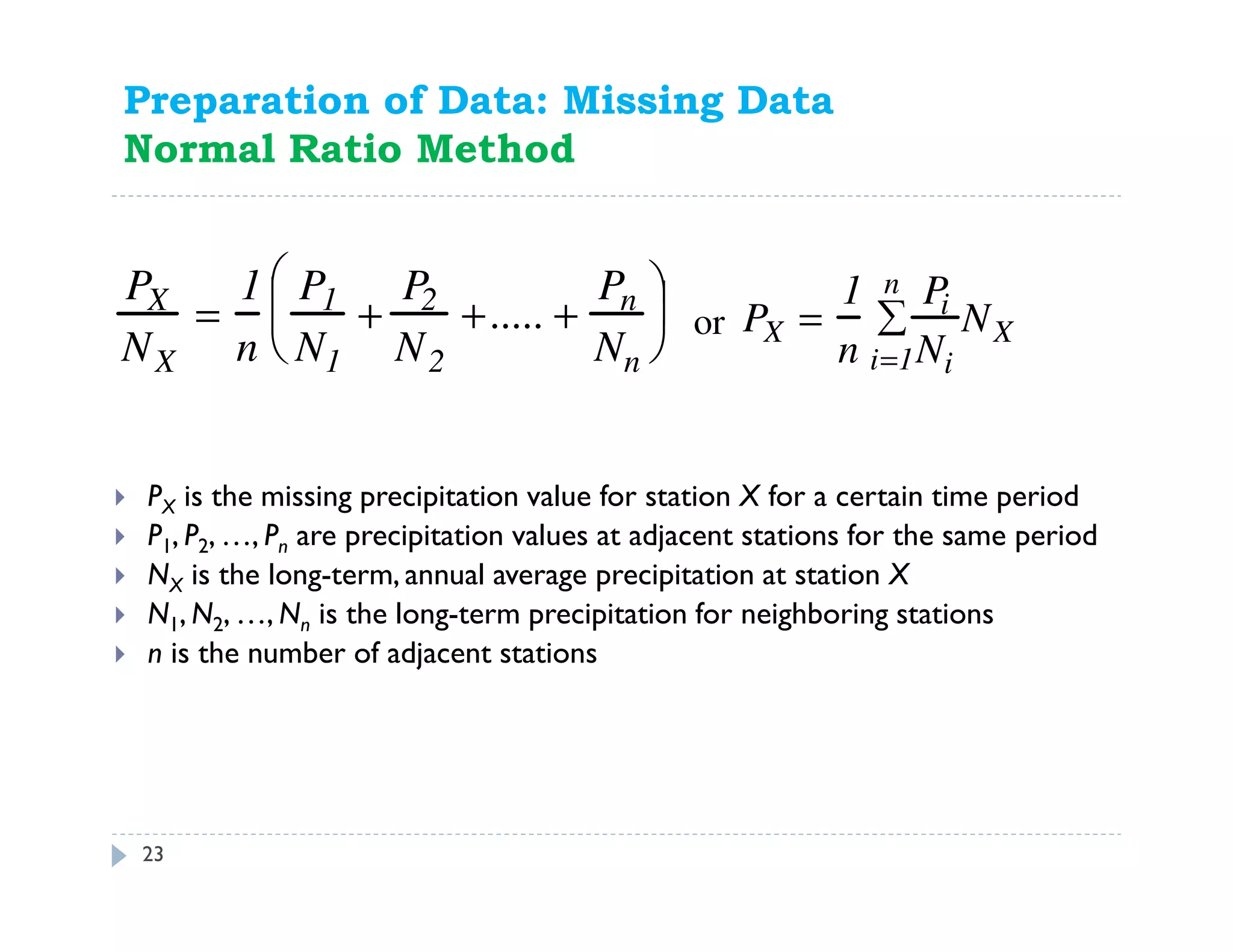 23
Preparation of Data: Missing Data
Normal Ratio Method
PX is the missing precipitation value for station X for a certain time period
P1, P2, …, Pn are precipitation values at adjacent stations for the same period
NX is the long-term, annual average precipitation at station X
N1, N2, …, Nn is the long-term precipitation for neighboring stations
n is the number of adjacent stations
PX
NX
=
1
n
P1
N1
+
P2
N2
+..... +
Pn
Nn


 

 PX =
1
n
Pi
Nii=1
n
∑ NXor
 