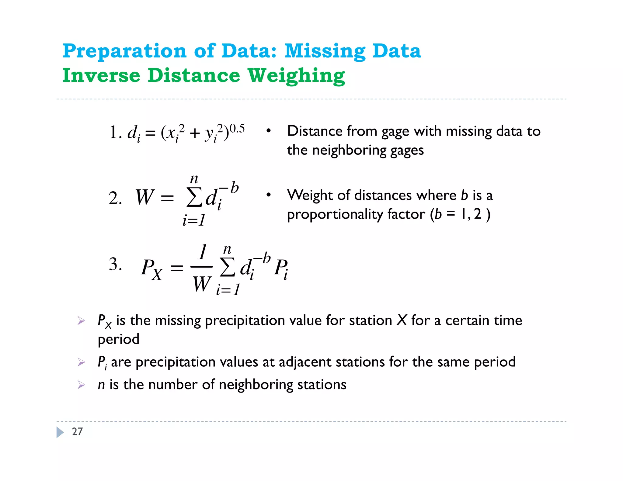 27
1. di = (xi
2 + yi
2)0.5
PX is the missing precipitation value for station X for a certain time
period
Pi are precipitation values at adjacent stations for the same period
n is the number of neighboring stations
PX =
1
W
di
−b
Pi
i=1
n
∑3.
W = di
−b
i=1
n
∑2.
• Distance from gage with missing data to
the neighboring gages
• Weight of distances where b is a
proportionality factor (b = 1, 2 )
Preparation of Data: Missing Data
Inverse Distance Weighing
 