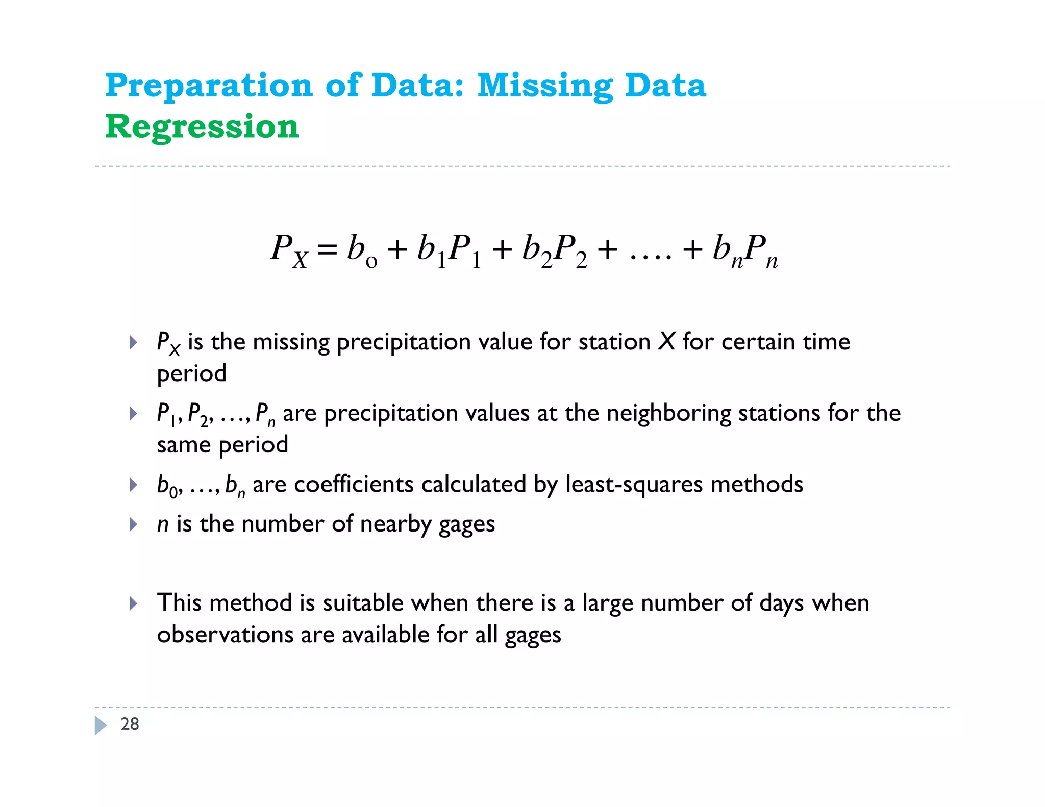 Preparation of Data: Missing Data
Regression
PX is the missing precipitation value for station X for certain time
period
P1, P2, …, Pn are precipitation values at the neighboring stations for the
same period
b0, …, bn are coefficients calculated by least-squares methods
n is the number of nearby gages
This method is suitable when there is a large number of days when
observations are available for all gages
PX = bo + b1P1 + b2P2 + …. + bnPn
28
 