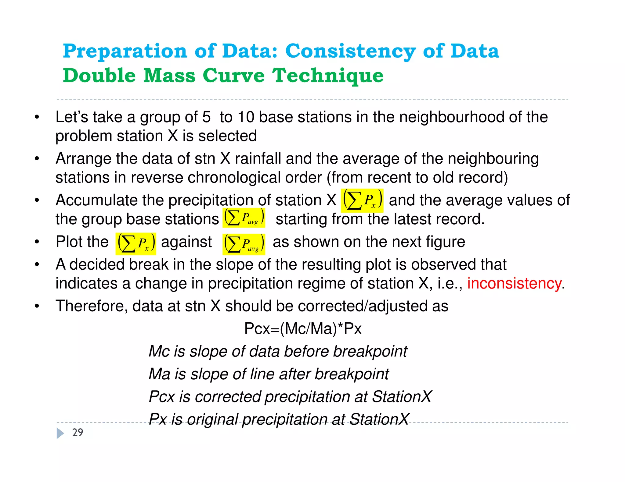 • Let’s take a group of 5 to 10 base stations in the neighbourhood of the
problem station X is selected
• Arrange the data of stn X rainfall and the average of the neighbouring
stations in reverse chronological order (from recent to old record)
• Accumulate the precipitation of station X and the average values of
the group base stations starting from the latest record.
• Plot the against as shown on the next figure
• A decided break in the slope of the resulting plot is observed that
indicates a change in precipitation regime of station X, i.e., inconsistency.
• Therefore, data at stn X should be corrected/adjusted as
Pcx=(Mc/Ma)*Px
Mc is slope of data before breakpoint
Ma is slope of line after breakpoint
Pcx is corrected precipitation at StationX
Px is original precipitation at StationX
( )∑ xP
( )∑ avgP( )∑ xP
( )∑ avgP
Preparation of Data: Consistency of Data
Double Mass Curve Technique
29
 