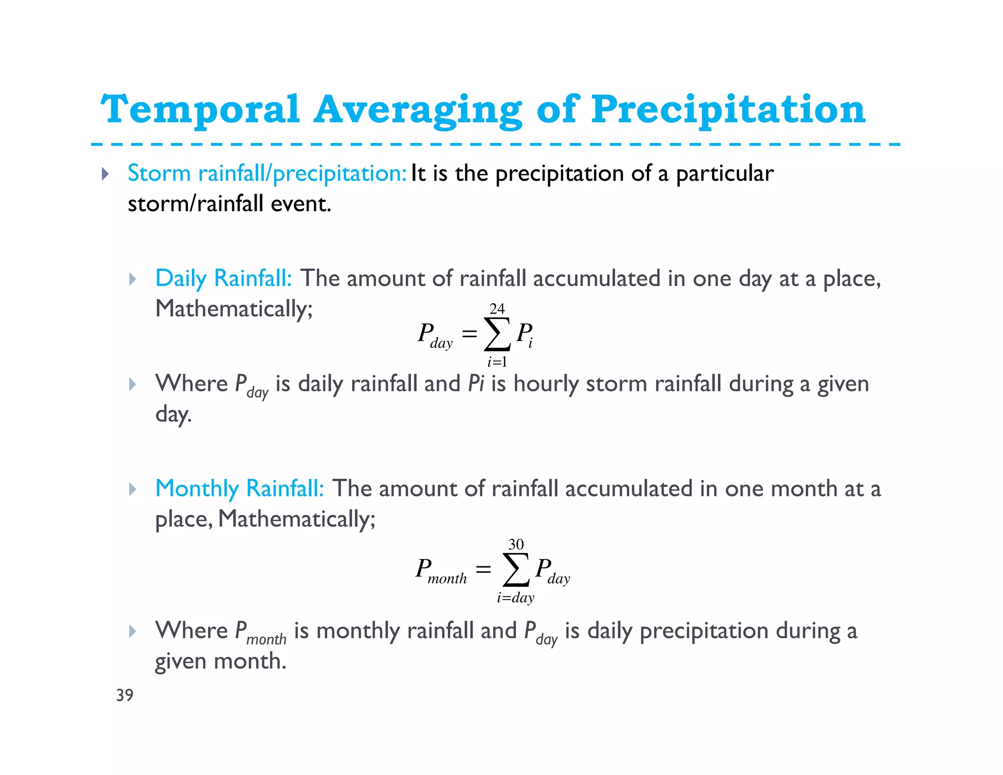 Temporal Averaging of Precipitation
39
Storm rainfall/precipitation: It is the precipitation of a particular
storm/rainfall event.
Daily Rainfall: The amount of rainfall accumulated in one day at a place,
Mathematically;
Where Pday is daily rainfall and Pi is hourly storm rainfall during a given
day.
Monthly Rainfall: The amount of rainfall accumulated in one month at a
place, Mathematically;
Where Pmonth is monthly rainfall and Pday is daily precipitation during a
given month.
∑=
=
24
1i
iday PP
∑=
=
30
dayi
daymonth PP
 