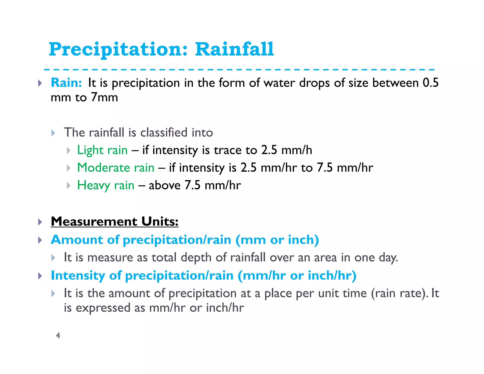 Precipitation: Rainfall
Rain: It is precipitation in the form of water drops of size between 0.5
mm to 7mm
The rainfall is classified into
Light rain – if intensity is trace to 2.5 mm/h
Moderate rain – if intensity is 2.5 mm/hr to 7.5 mm/hr
Heavy rain – above 7.5 mm/hr
Measurement Units:
Amount of precipitation/rain (mm or inch)
It is measure as total depth of rainfall over an area in one day.
Intensity of precipitation/rain (mm/hr or inch/hr)
It is the amount of precipitation at a place per unit time (rain rate). It
is expressed as mm/hr or inch/hr
4
 